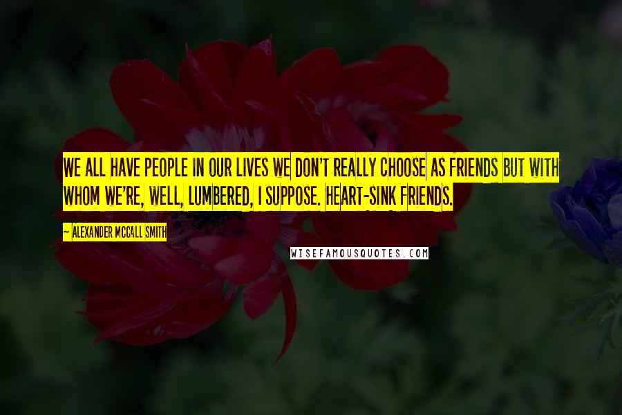 Alexander McCall Smith Quotes: We all have people in our lives we don't really choose as friends but with whom we're, well, lumbered, I suppose. Heart-sink friends.