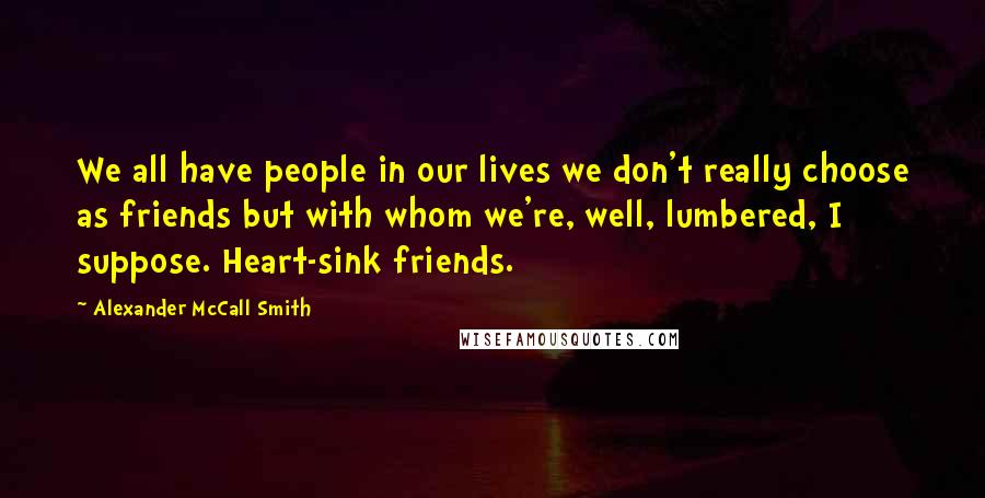 Alexander McCall Smith Quotes: We all have people in our lives we don't really choose as friends but with whom we're, well, lumbered, I suppose. Heart-sink friends.