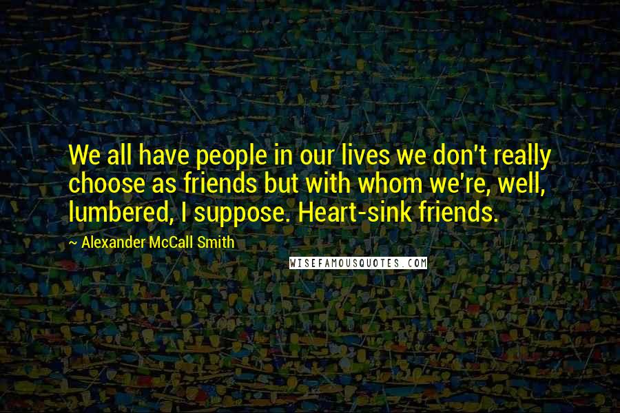 Alexander McCall Smith Quotes: We all have people in our lives we don't really choose as friends but with whom we're, well, lumbered, I suppose. Heart-sink friends.
