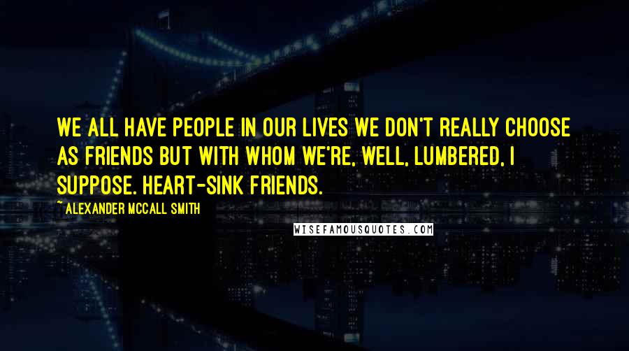 Alexander McCall Smith Quotes: We all have people in our lives we don't really choose as friends but with whom we're, well, lumbered, I suppose. Heart-sink friends.