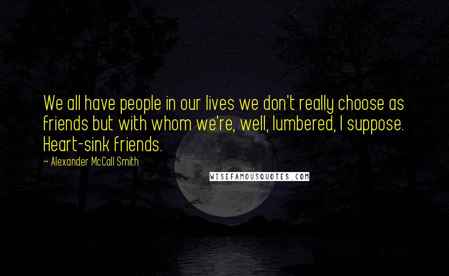 Alexander McCall Smith Quotes: We all have people in our lives we don't really choose as friends but with whom we're, well, lumbered, I suppose. Heart-sink friends.