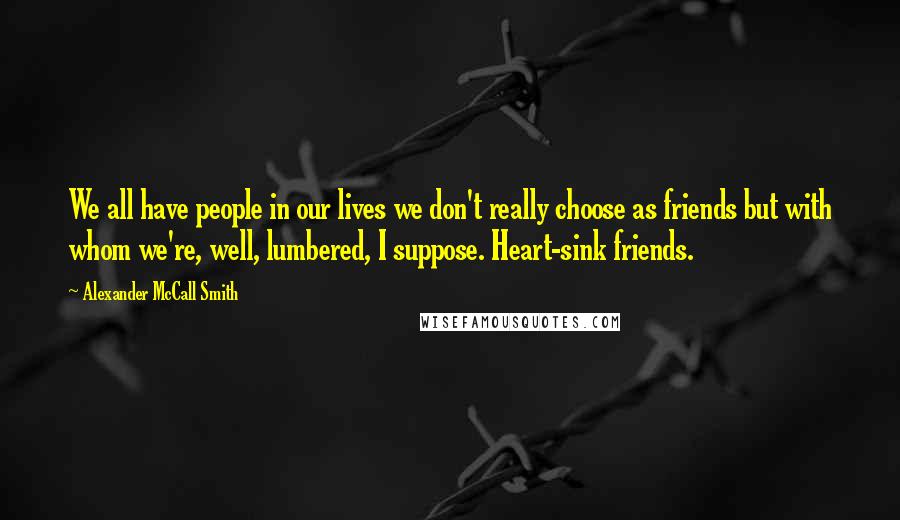 Alexander McCall Smith Quotes: We all have people in our lives we don't really choose as friends but with whom we're, well, lumbered, I suppose. Heart-sink friends.