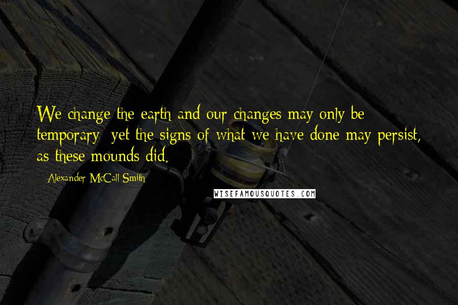 Alexander McCall Smith Quotes: We change the earth and our changes may only be temporary; yet the signs of what we have done may persist, as these mounds did.