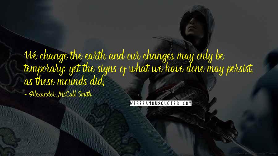 Alexander McCall Smith Quotes: We change the earth and our changes may only be temporary; yet the signs of what we have done may persist, as these mounds did.