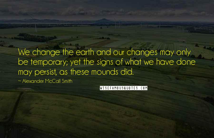 Alexander McCall Smith Quotes: We change the earth and our changes may only be temporary; yet the signs of what we have done may persist, as these mounds did.