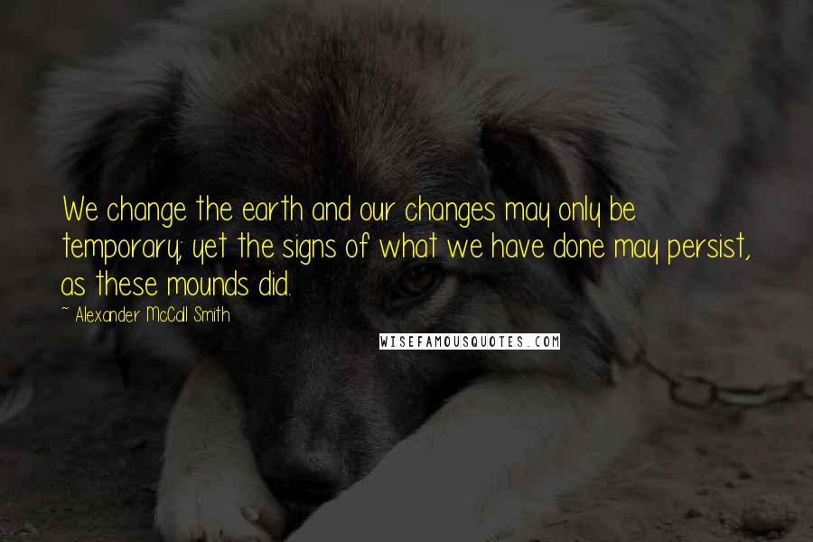 Alexander McCall Smith Quotes: We change the earth and our changes may only be temporary; yet the signs of what we have done may persist, as these mounds did.