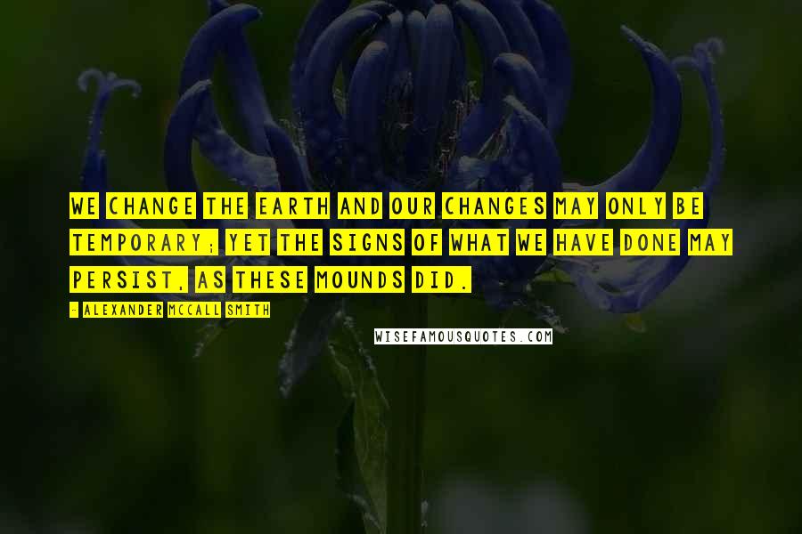 Alexander McCall Smith Quotes: We change the earth and our changes may only be temporary; yet the signs of what we have done may persist, as these mounds did.