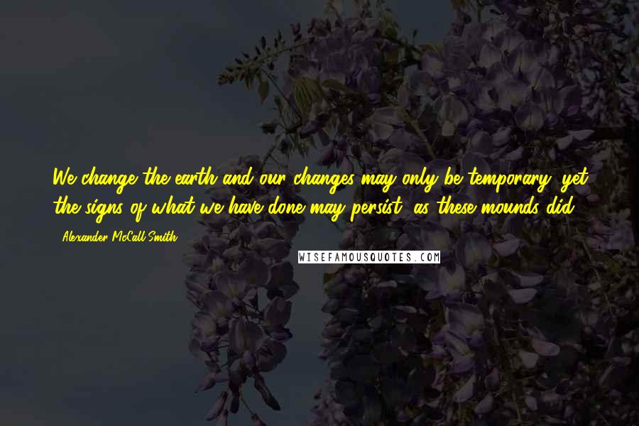 Alexander McCall Smith Quotes: We change the earth and our changes may only be temporary; yet the signs of what we have done may persist, as these mounds did.