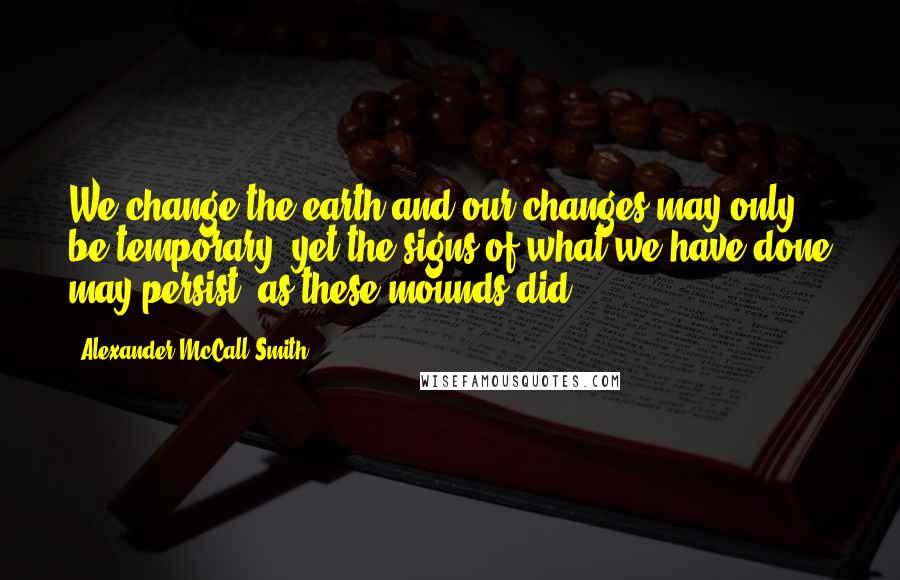 Alexander McCall Smith Quotes: We change the earth and our changes may only be temporary; yet the signs of what we have done may persist, as these mounds did.