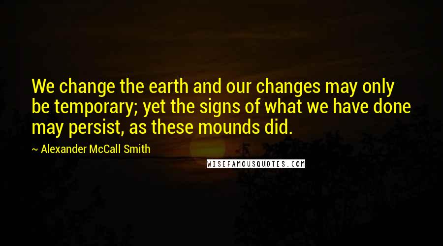 Alexander McCall Smith Quotes: We change the earth and our changes may only be temporary; yet the signs of what we have done may persist, as these mounds did.