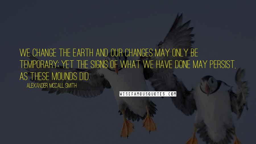 Alexander McCall Smith Quotes: We change the earth and our changes may only be temporary; yet the signs of what we have done may persist, as these mounds did.