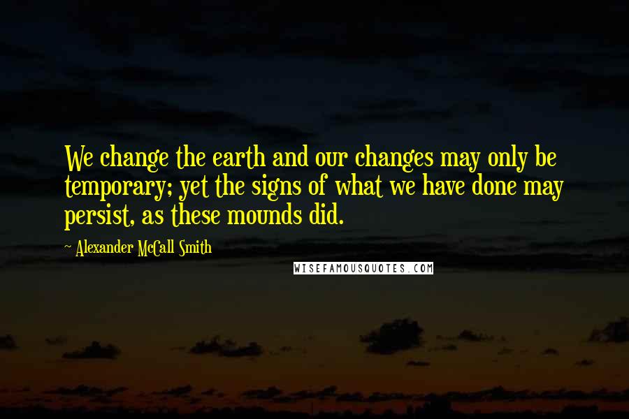 Alexander McCall Smith Quotes: We change the earth and our changes may only be temporary; yet the signs of what we have done may persist, as these mounds did.