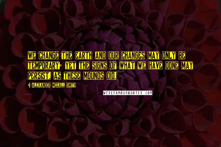 Alexander McCall Smith Quotes: We change the earth and our changes may only be temporary; yet the signs of what we have done may persist, as these mounds did.