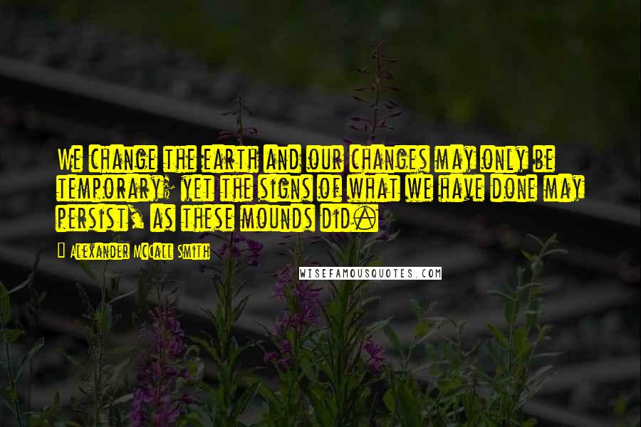 Alexander McCall Smith Quotes: We change the earth and our changes may only be temporary; yet the signs of what we have done may persist, as these mounds did.