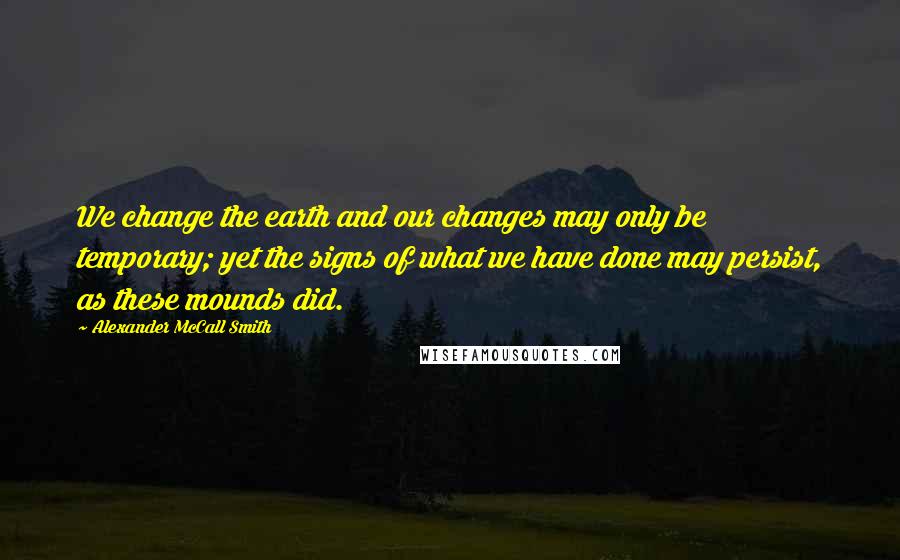 Alexander McCall Smith Quotes: We change the earth and our changes may only be temporary; yet the signs of what we have done may persist, as these mounds did.