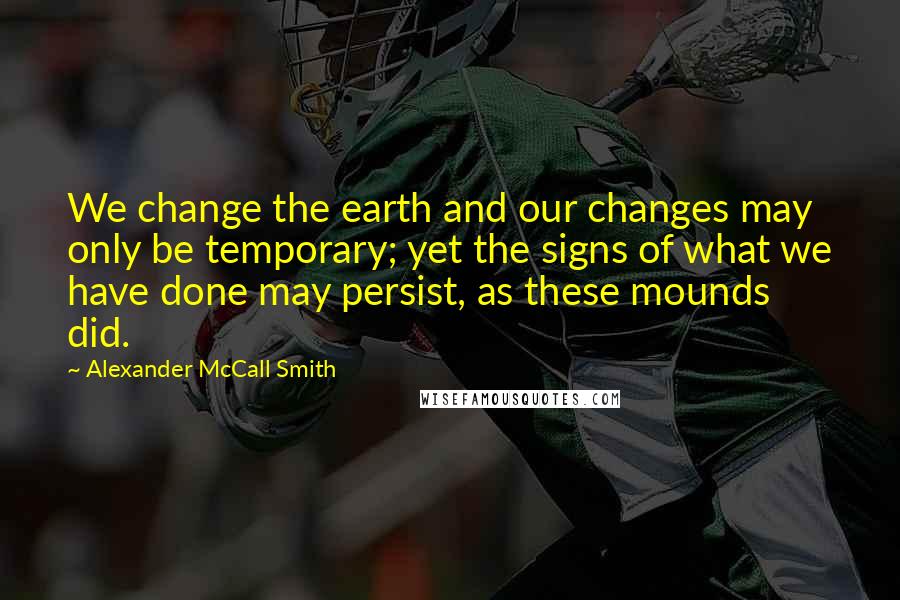 Alexander McCall Smith Quotes: We change the earth and our changes may only be temporary; yet the signs of what we have done may persist, as these mounds did.