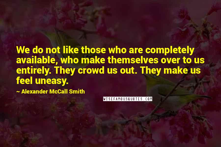 Alexander McCall Smith Quotes: We do not like those who are completely available, who make themselves over to us entirely. They crowd us out. They make us feel uneasy.