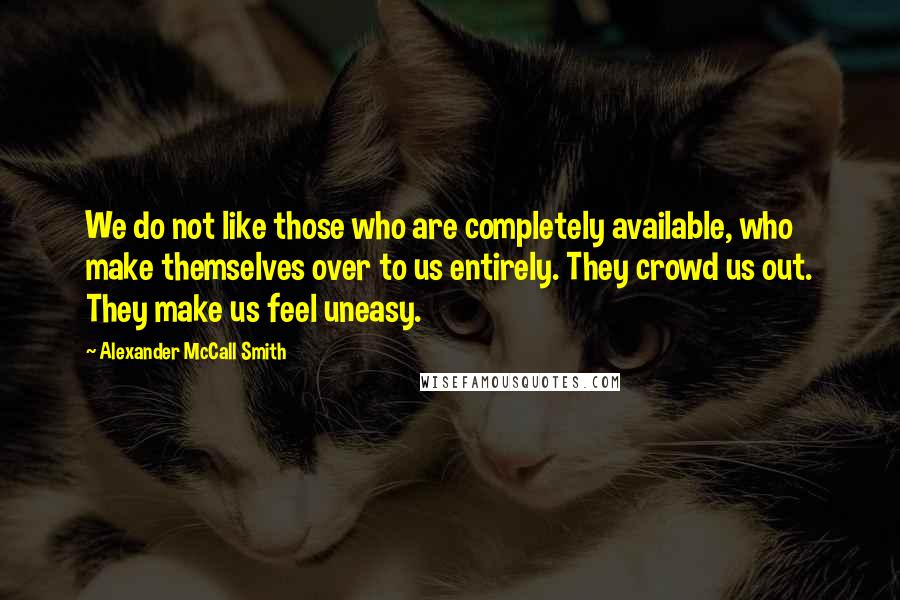 Alexander McCall Smith Quotes: We do not like those who are completely available, who make themselves over to us entirely. They crowd us out. They make us feel uneasy.