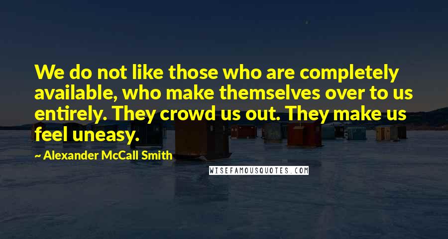 Alexander McCall Smith Quotes: We do not like those who are completely available, who make themselves over to us entirely. They crowd us out. They make us feel uneasy.