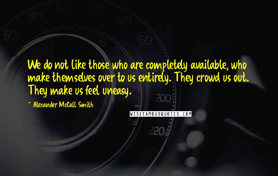 Alexander McCall Smith Quotes: We do not like those who are completely available, who make themselves over to us entirely. They crowd us out. They make us feel uneasy.