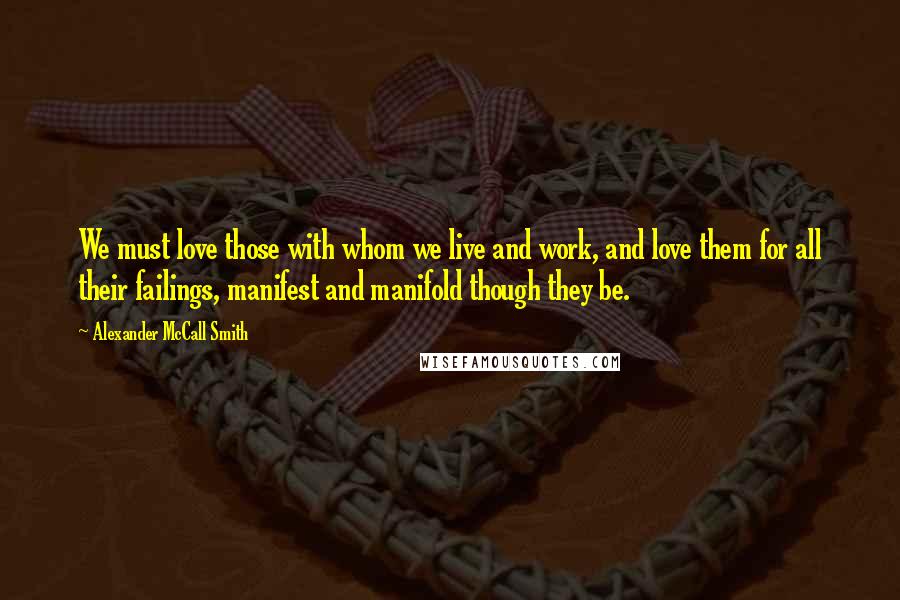 Alexander McCall Smith Quotes: We must love those with whom we live and work, and love them for all their failings, manifest and manifold though they be.