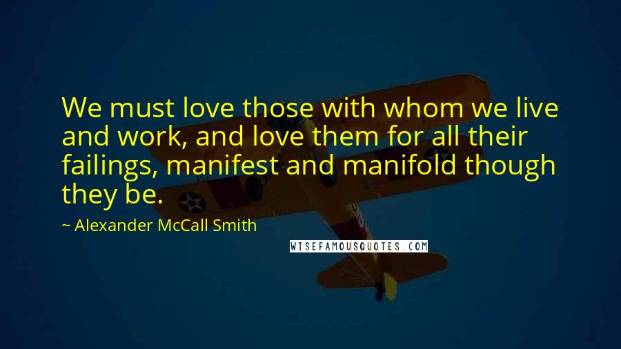 Alexander McCall Smith Quotes: We must love those with whom we live and work, and love them for all their failings, manifest and manifold though they be.