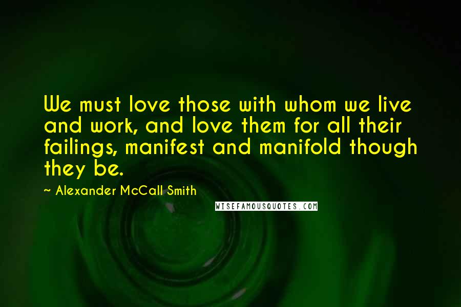 Alexander McCall Smith Quotes: We must love those with whom we live and work, and love them for all their failings, manifest and manifold though they be.