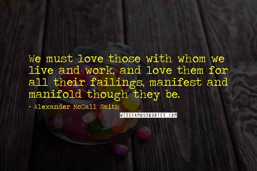 Alexander McCall Smith Quotes: We must love those with whom we live and work, and love them for all their failings, manifest and manifold though they be.