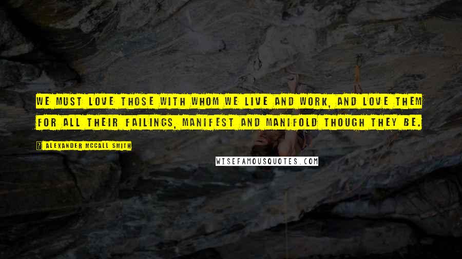 Alexander McCall Smith Quotes: We must love those with whom we live and work, and love them for all their failings, manifest and manifold though they be.