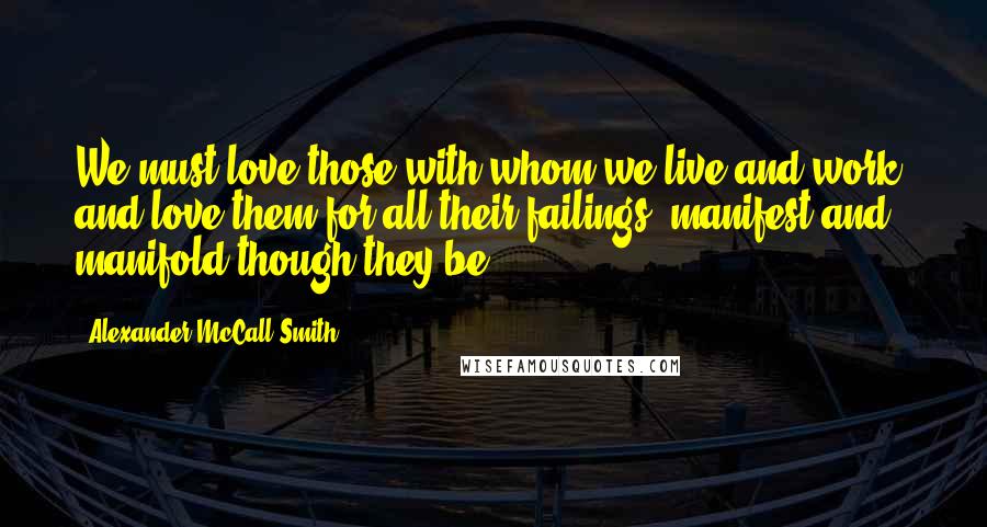 Alexander McCall Smith Quotes: We must love those with whom we live and work, and love them for all their failings, manifest and manifold though they be.