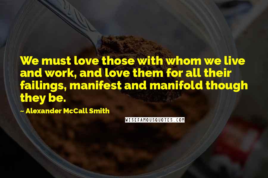 Alexander McCall Smith Quotes: We must love those with whom we live and work, and love them for all their failings, manifest and manifold though they be.