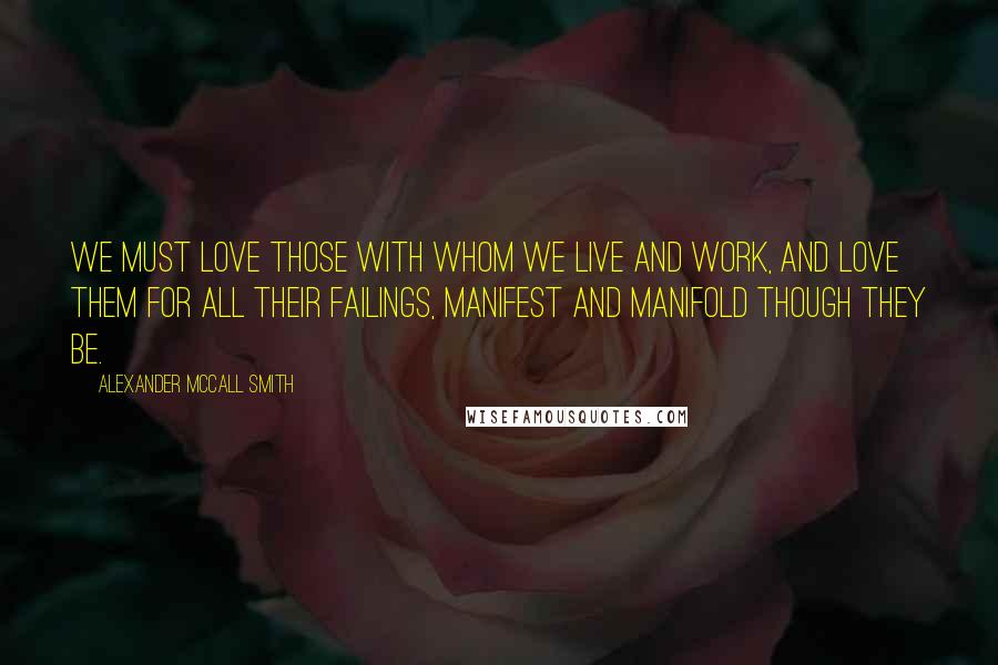 Alexander McCall Smith Quotes: We must love those with whom we live and work, and love them for all their failings, manifest and manifold though they be.