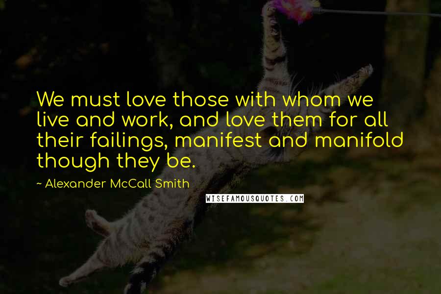 Alexander McCall Smith Quotes: We must love those with whom we live and work, and love them for all their failings, manifest and manifold though they be.