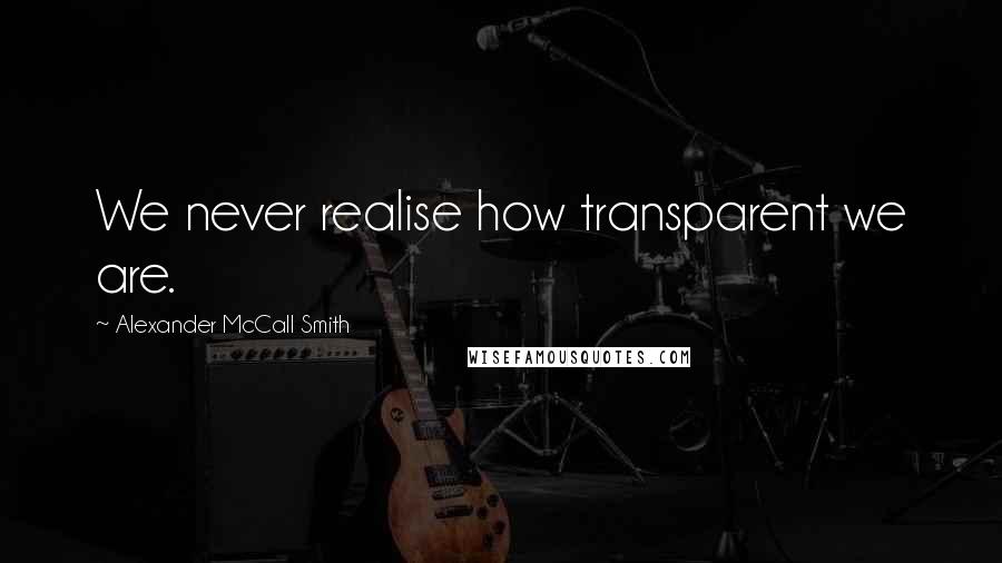 Alexander McCall Smith Quotes: We never realise how transparent we are.