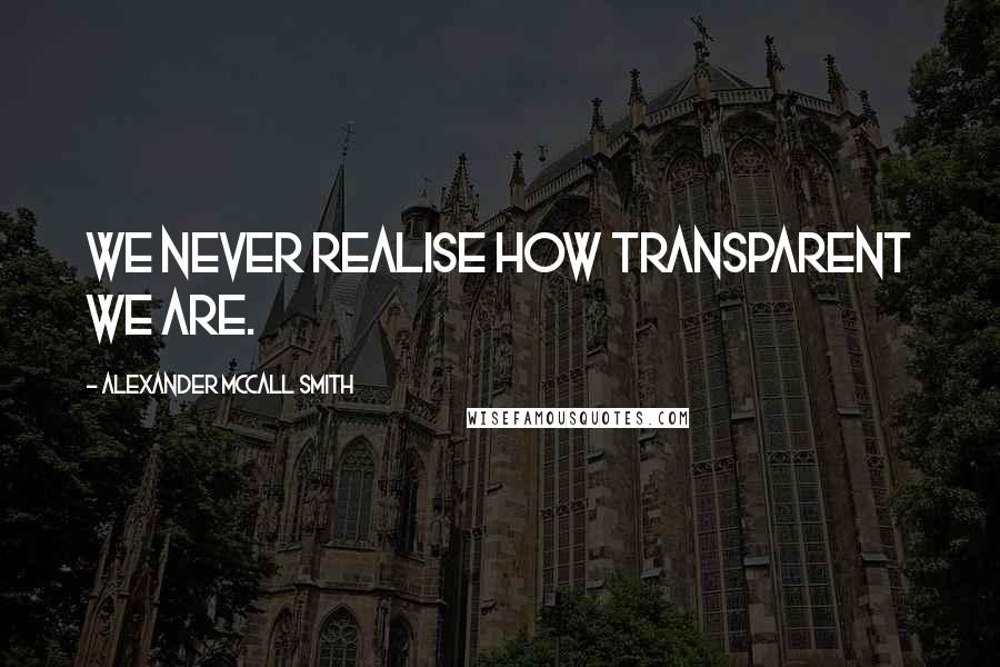 Alexander McCall Smith Quotes: We never realise how transparent we are.