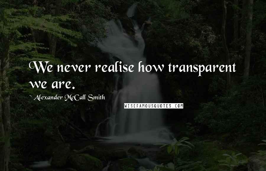 Alexander McCall Smith Quotes: We never realise how transparent we are.