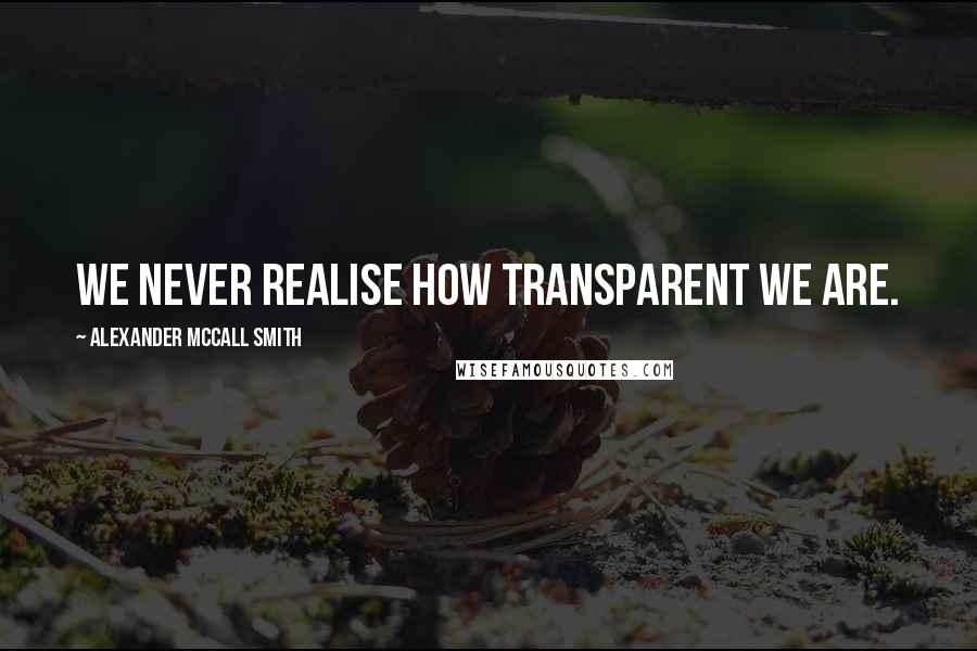 Alexander McCall Smith Quotes: We never realise how transparent we are.