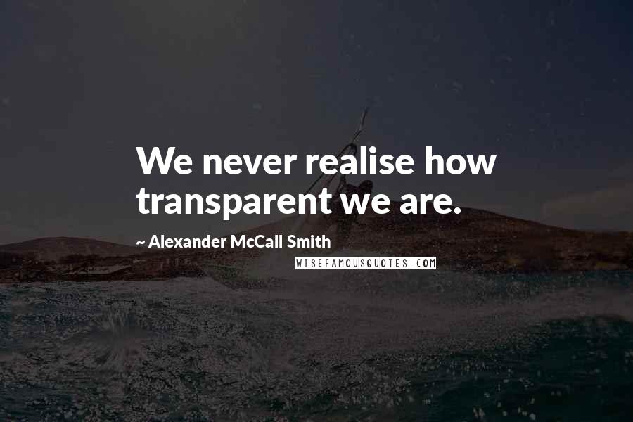 Alexander McCall Smith Quotes: We never realise how transparent we are.