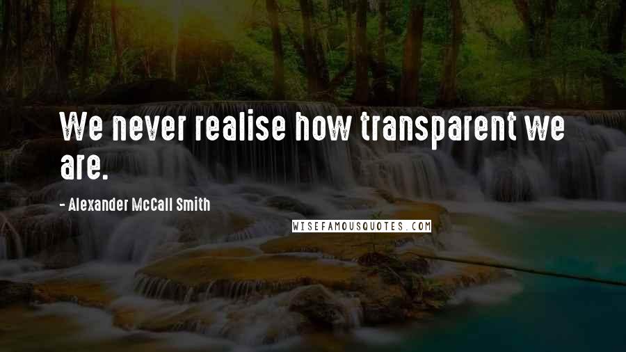 Alexander McCall Smith Quotes: We never realise how transparent we are.