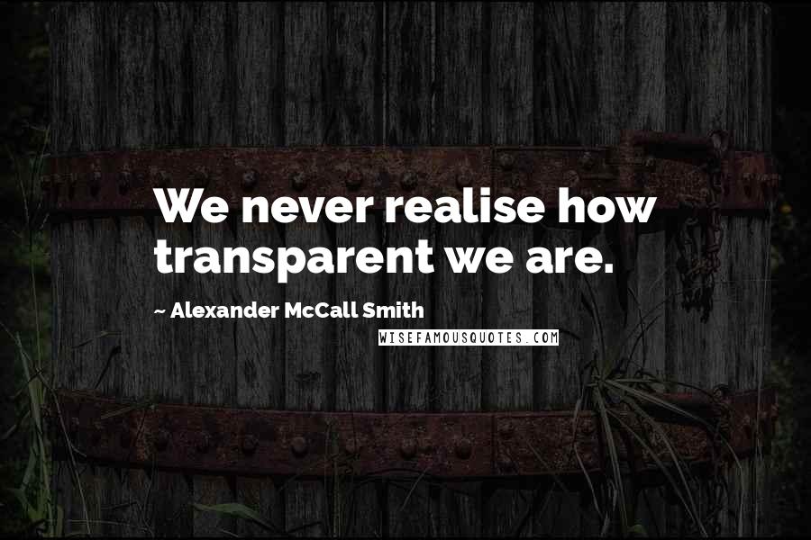 Alexander McCall Smith Quotes: We never realise how transparent we are.