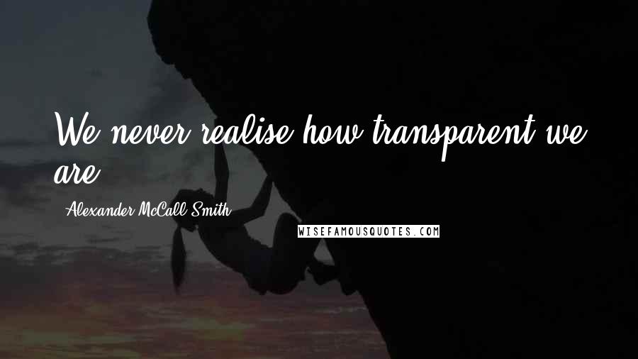 Alexander McCall Smith Quotes: We never realise how transparent we are.