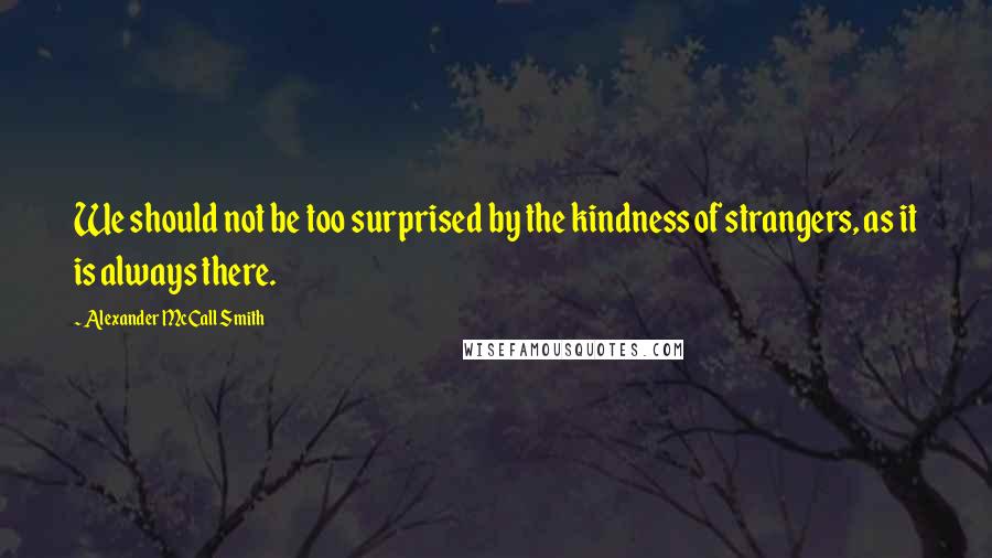 Alexander McCall Smith Quotes: We should not be too surprised by the kindness of strangers, as it is always there.