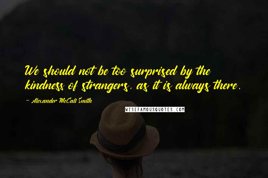 Alexander McCall Smith Quotes: We should not be too surprised by the kindness of strangers, as it is always there.