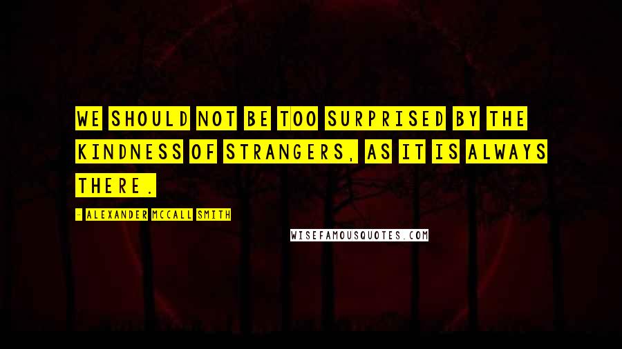 Alexander McCall Smith Quotes: We should not be too surprised by the kindness of strangers, as it is always there.