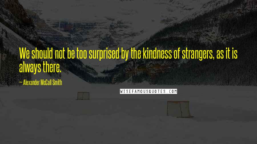 Alexander McCall Smith Quotes: We should not be too surprised by the kindness of strangers, as it is always there.
