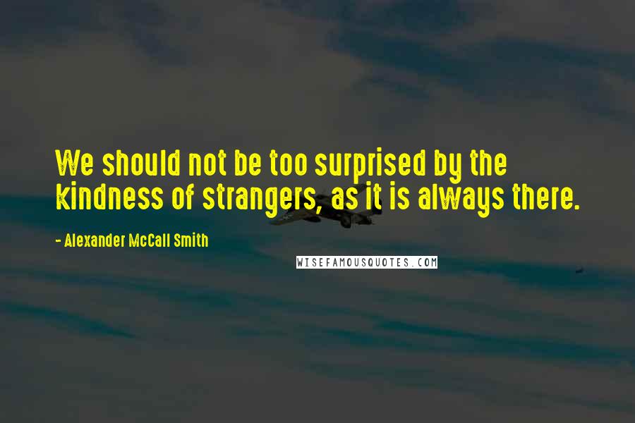 Alexander McCall Smith Quotes: We should not be too surprised by the kindness of strangers, as it is always there.