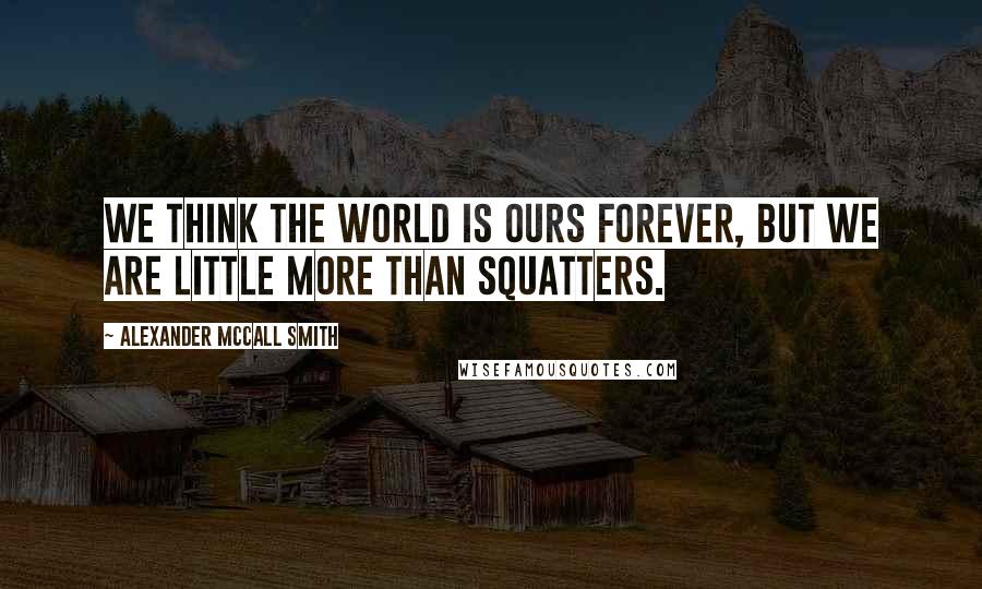 Alexander McCall Smith Quotes: We think the world is ours forever, but we are little more than squatters.