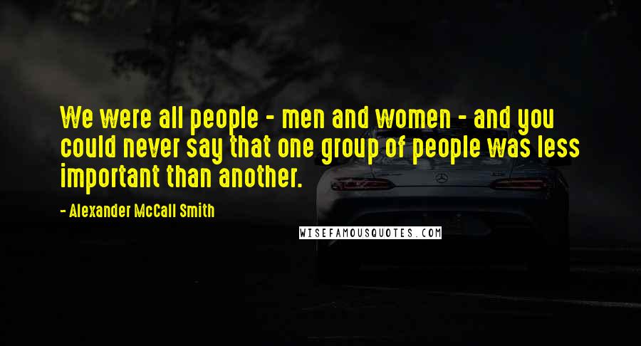 Alexander McCall Smith Quotes: We were all people - men and women - and you could never say that one group of people was less important than another.