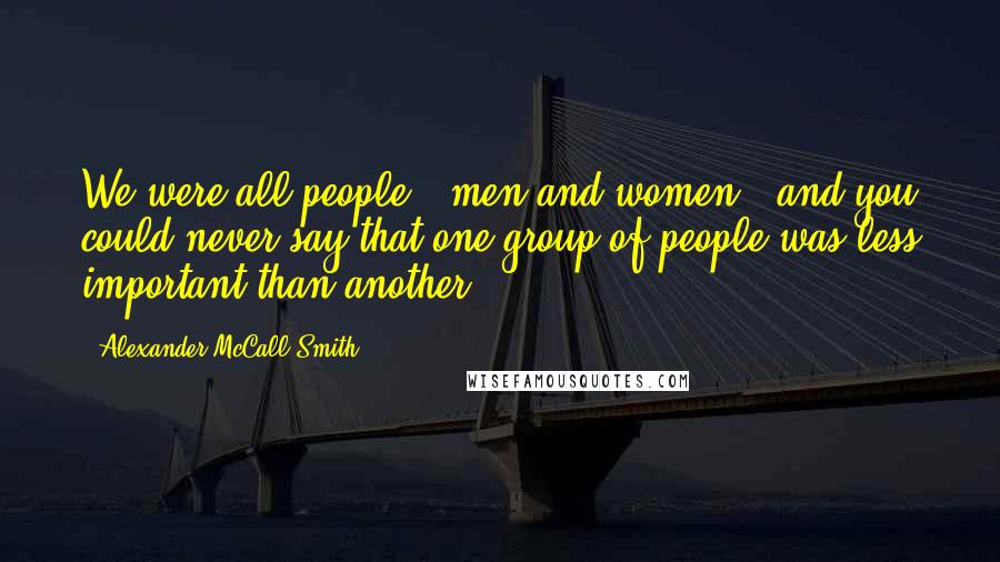 Alexander McCall Smith Quotes: We were all people - men and women - and you could never say that one group of people was less important than another.