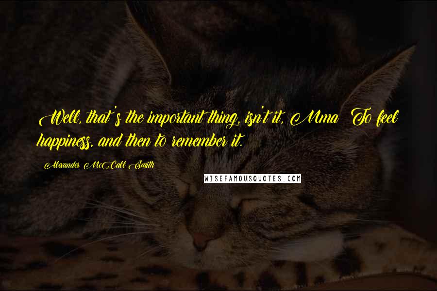 Alexander McCall Smith Quotes: Well, that's the important thing, isn't it, Mma? To feel happiness, and then to remember it.